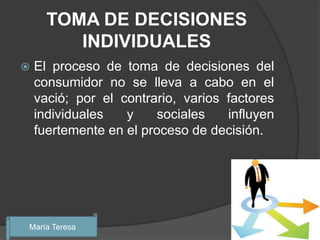 TOMA DE DECISIONES
         INDIVIDUALES
   El proceso de toma de decisiones del
    consumidor no se lleva a cabo en el
    vació; por el contrario, varios factores
    individuales   y    sociales    influyen
    fuertemente en el proceso de decisión.




María Teresa
 
