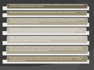 Percepción: es el proceso por medio del cual seleccionamos, organizamos e interpretamos estímulos para
que formen una imagen significativa y coherente.


Motivación: son los factores que influyen en los consumidores para comprar o no los productos.



 Cultura: se define como la serie de valores, normas, actitudes y otros símbolos con significado que moldean
 el comportamiento humano, así como los artefactos o productos de ese comportamiento, según se
 transmite de una generación a la siguiente.



• Personalidad, auto concepto y estilo de vida: cada consumidor tiene personalidad única, algunos
mercadólogos creen que la personalidad influye en el tipo y las marcas de los productos que se compran.
El auto concepto o auto percepción es la forma en que los consumidores piensan de si mismo.


 Valores, creencias y actitudes: el aprendizaje ayuda a las persona a confirmar su sistema de valores. Los
 sistemas de valores de la gente tienen un gran efecto sobre su comportamiento como consumidores. Los
 valores también corresponden a los patrones de consumo.



Valores, creencias y actitudes: el aprendizaje ayuda a las persona a confirmar su sistema de valores. Los
sistemas de valores de la gente tienen un gran efecto sobre su comportamiento como consumidores. Los
valores también corresponden a los patrones de consumo.



Aprendizaje: es un proceso que crea cambios en la conducta por medio de la experiencia y la práctica. No
es posible observar directamente el aprendizaje, pero podemos inferir cuando ha ocurrido      por las
acciones de la persona.
 