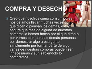 COMPRA Y DESECHO
   Creo que nosotros como consumidores
    nos dejamos llevar muchas veces por lo
    que dicen o piensan los demás, estoy
    segura que mas de alguna de nuestras
    compras la hemos hecho por el que dirán o
    por vernos bien para las demás personas,
    por demostrar algo a esa gente,
    simplemente por formar parte de algo,
    varias de nuestras compras pueden ser
    innecesarias y aun sabiéndolo lo
    compramos.
 