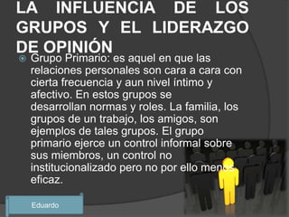 LA INFLUENCIA DE LOS
GRUPOS Y EL LIDERAZGO
DE OPINIÓN
   Grupo Primario: es aquel en que las
    relaciones personales son cara a cara con
    cierta frecuencia y aun nivel íntimo y
    afectivo. En estos grupos se
    desarrollan normas y roles. La familia, los
    grupos de un trabajo, los amigos, son
    ejemplos de tales grupos. El grupo
    primario ejerce un control informal sobre
    sus miembros, un control no
    institucionalizado pero no por ello menos
    eficaz.

    Eduardo
 