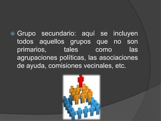    Grupo secundario: aquí se incluyen
    todos aquellos grupos que no son
    primarios,    tales        como       las
    agrupaciones políticas, las asociaciones
    de ayuda, comisiones vecinales, etc.
 
