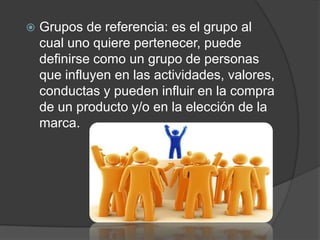    Grupos de referencia: es el grupo al
    cual uno quiere pertenecer, puede
    definirse como un grupo de personas
    que influyen en las actividades, valores,
    conductas y pueden influir en la compra
    de un producto y/o en la elección de la
    marca.
 
