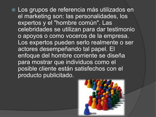    Los grupos de referencia más utilizados en
    el marketing son: las personalidades, los
    expertos y el "hombre común". Las
    celebridades se utilizan para dar testimonio
    o apoyos o como voceros de la empresa.
    Los expertos pueden serlo realmente o ser
    actores desempeñando tal papel. El
    enfoque del hombre corriente se diseña
    para mostrar que individuos como el
    posible cliente están satisfechos con el
    producto publicitado.
 