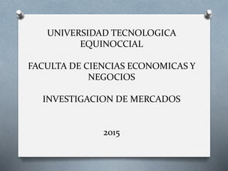 UNIVERSIDAD TECNOLOGICA
EQUINOCCIAL
FACULTA DE CIENCIAS ECONOMICAS Y
NEGOCIOS
INVESTIGACION DE MERCADOS
2015
 