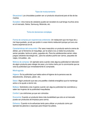 Tipos de involucramiento
Situacional: Los chocolates pueden ser un producto situacional para el dia de las
madres
Duradero: Una marca de celulares puede ser duradero la cual tenga muchos anos
en el mercado, Nokia, Samsung, Motorola, etc.
Toma de decisiones complejas
Forma de compras por experiencias anteriores: Un restaurant que me haya ido y
me haya gustado, ya sé que podre ir a ese mismo restaurant porque ya tuve una
buena experiencia en él.
Características del consumidor: Por sexo masculino un producto seria la crema de
afeitar, por el femenino el maquillaje, por la edad si es un bebe los productos
serian panales, leche en polvo, juguetes etc. Para los adolescentes serian video
juegos celulares tecnología etc., para los adultos podría ser carros, paquetes de
viajes, inmuebles , etc.
Motivos de compras: Un ejemplo seria cuando viste alguna publicidad en televisión
de algún producto para rebajar de peso y te motivo tanto por lo convincente que se
veía la publicidad que inmediatamente lo compraste.
Móvil egoísta.
Higiene: Es la publicidad que habla sobre el higiene de la persona sea de
desodorante, shampoo, jabón, etc.
Salud: Algún producto que sea una pastilla o bebida energética que te mantenga
activo o te ayude a dormir etc.
Belleza: Sobretodo a las mujeres cuando ven alguna publicidad de cosméticos y
salen las mujeres de la publicidad maquilladas
Confort: Los colchones ya que son cómodos
Economía: Cuando un producto tiene más durabilidad que otro en el mercado
puede ser productos de limpieza para carros.
Esfuerzo: Cuando no te esfuerzas tanto para utilizar un producto como por
ejemplo los jabones o esponjas para limpiar los platos.
 
