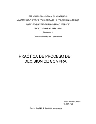 REPUBLICA BOLIVARIANA DE VENEZUELA
MINISTERIO DEL PODER POPULAR PARA LA EDUCACION SUPERIOR
INSTITUTO UNIVERSITARIO AMERICO VEZPUCIO
Carrera: Publicidad y Mercadeo
Semestre III
Comportamiento Del Consumidor
PRACTICA DE PROCESO DE
DECISION DE COMPRA
Javier Arturo Candia
19.993.733
Mayo, 9 del 2012 Caracas, Venezuela
 