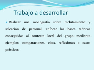 Trabajo a desarrollar
 Realizar   una monografía sobre reclutamiento y

selección de personal,   enfocar las bases teóricas

conseguidas al contexto local del grupo mediante

ejemplos, comparaciones, citas, reflexiones o casos

prácticos.
 
