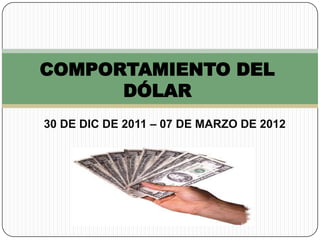 COMPORTAMIENTO DEL
      DÓLAR
30 DE DIC DE 2011 – 07 DE MARZO DE 2012
 
