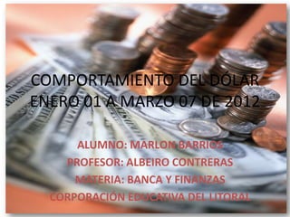 COMPORTAMIENTO DEL DÓLAR
ENERO 01 A MARZO 07 DE 2012

      ALUMNO: MARLON BARRIOS
    PROFESOR: ALBEIRO CONTRERAS
      MATERIA: BANCA Y FINANZAS
  CORPORACIÓN EDUCATIVA DEL LITORAL
 