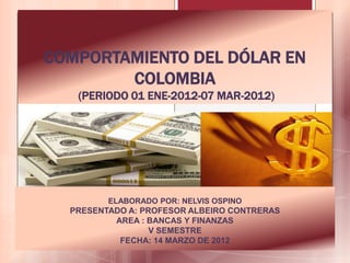 COMPORTAMIENTO DEL DÓLAR EN
        COLOMBIA
   (PERIODO 01 ENE-2012-07 MAR-2012)




         ELABORADO POR: NELVIS OSPINO
  PRESENTADO A: PROFESOR ALBEIRO CONTRERAS
          AREA : BANCAS Y FINANZAS
                  V SEMESTRE
           FECHA: 14 MARZO DE 2012
 