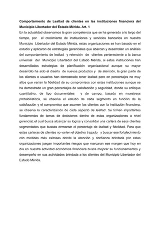 Comportamiento de Lealtad de clientes en las instituciones financiera del
Municipio Libertador del Estado Mérida. Art. 1
En la actualidad observamos la gran competencia que se ha generado a lo largo del
tiempo, por el crecimiento de instituciones y servicios bancarios en nuestro
Municipio Libertador del Estado Mérida, estas organizaciones se han basado en el
estudio y aplicaron de estrategias gerenciales que abarcan y desarrollan un análisis
del comportamiento de lealtad y retención de clientes perteneciente a la banca
universal del Municipio Libertador del Estado Mérida, si estas instituciones han
desarrollados estrategias de planificación organizacional aunque su mayor
desarrollo ha sido el diseño de nuevos productos y de atención, la gran parte de
los clientes o usuarios han demostrado tener lealtad pero en porcentajes no muy
altos que varían la fidelidad de su compromisos con estas instituciones aunque se
ha demostrado un gran porcentajes de satisfacción y seguridad, donde su enfoque
cuantitativo, de tipo documentales y de campo, basado en muestreos
probabilísticos, se observa el estudio de cada segmento en función de la
satisfacción y el compromiso que asumen los clientes con la institución financiera,
se observa la caracterización de cada aspecto de lealtad. Se toman importantes
fundamentos de tomas de decisiones dentro de estas organizaciones a nivel
gerencial, el cual busca alcanzar su logros y consolidar una cartera de esos clientes
segmentados que buscas enmarcar el porcentaje de lealtad y fidelidad. Para que
estas carteras de clientes no varíen el objetivo trazado y buscar ese fortalecimiento
con medidas más exitosas donde la atención y confianza brindada por estas
organizaciones juegan importantes riesgos que marcaran ese margen que hoy en
día en nuestra actividad económica financiera busca mejorar su funcionamientos y
desempeño en sus actividades brindada a los clientes del Municipio Libertador del
Estado Mérida.
 