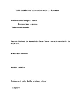 COMPORTAMIENTO DEL PRODUCTO EN EL MERCADO
Sandra marcela torreglosa romero
Emerson jose polo meza
Jose David verbelflorez
Servicio Nacional de Aprendizaje (Sena- Tecnar convenio Ampliación de
cobertura)
Rafael Maya Sanabria
Gestión Logística
Cartagena de indias distrito turístico y cultural
02 /02/2014
 