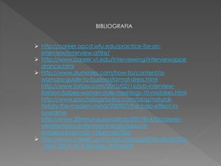 BIBLIOGRAFIA
http://career.opcd.wfu.edu/practice-for-an-
interview/interview-attire/
http://www.career.vt.edu/interviewing/interviewappe
arance.html
http://www.dummies.com/how-to/content/a-
womans-guide-to-businessformal-dress.html
http://www.forbes.com/2010/02/16/job-interview-
fashion-forbes-woman-style-meetings-10-mistakes.html
http://www.psychologytoday.com/blog/natural-
history-the-modern-mind/200907/the-halo-effect-in-
overdrive
http://www.20minutos.es/noticia/2017814/0/colores-
vestirte/ropa-entrevista-trabajo/laboral-
empleo/#xtor=AD-15&xts=467263
http://www.career.uconn.edu/docs/pdf/Students/Dos
_and_Dont_of_Interview_Attire.pdf