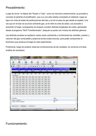 Procedimiento:
Luego de armar la réplica del “Ruben´s Tube”, como se menciono anteriormente, se procedió a
conectar el parlante al amplificador, que a su vez este estaba conectado al notebook, luego se
tapo con cinta de aislar las perforaciones del tubo y se dio el paso de gas desde el soplete. Una
vez que en el tubo se acumulo suficiente gas, se le retiro la cinta de aislar y se procedió a
encender el fuego, consiguiente se empezó a probar distintas longitudes de ondas, generadas
desde el programa “NCH ToneGenerator”, después se probo con música de distintos géneros
Las distintas pruebas se repitieron varias veces cambiando y combinando las variables, presión y
volumen del gas combustible y potencia de las ondas sonoras, para poder comprender el
fenómeno que produce el fuego en este experimento.
Finalmente, luego de analizar todas las combinaciones de las variables, se comenzó a la fase,
análisis de resultados.
Funcionamiento:
 