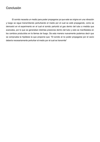 Conclusión
El sonido necesita un medio para poder propagarse ya que este se origina en una vibración
y luego se sigue transmitiendo perturbando el medio por el cual se esté propagando, como se
demostró en el experimento en el cual el sonido perturbó al gas dentro del tubo a medida que
avanzaba, por lo que se generaban distintas presiones dentro del tubo y esto se manifestaba en
los cambios producidos en la llamas de fuego. De esta manera nuevamente podemos decir que
se comprueba la hipótesis la que proponía que; “El sonido al no poder propagarse por el vacío
debería necesariamente perturbar el medio por el cual se transmite”
 