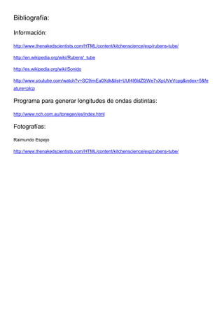 Bibliografía:
Información:
http://www.thenakedscientists.com/HTML/content/kitchenscience/exp/rubens-tube/
http://en.wikipedia.org/wiki/Rubens'_tube
http://es.wikipedia.org/wiki/Sonido
http://www.youtube.com/watch?v=SC9imEa0Xdk&list=UUI4I6ldZ0jWe7vXpUVeVcpg&index=5&fe
ature=plcp
Programa para generar longitudes de ondas distintas:
http://www.nch.com.au/tonegen/es/index.html
Fotografías:
Raimundo Espejo
http://www.thenakedscientists.com/HTML/content/kitchenscience/exp/rubens-tube/
 