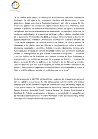 De las celebres polis griegas, Occidente paso a los inmensos latifundios feudales del
Medioevo. De allí paso a las monarquías absolutas del Renacimiento y siglos
posteriores. Luego sobrevino la Revolución Francesa y con ella, y a causa de ella,
hicieron su aparición las democracias representativas, hasta que, finalmente, estas
cedieron su puesto a las democracia deliberativas de finales del siglo XX y comienzos
del siglo XXI. Por democracias deliberativas se entiendes las sociedades en las que los
ciudadanos, dejando atrás la heteronomia, participan en foros públicos con el ejercicio
de su autonomía. De reciente data, 1971, y de origen norteamericano, la Bioética en
pocos lustros hizo su entrada en universidades e instituciones superiores en forma de
cursos de pre y posgrado, de centros e institutos de bioética, de libros y revistas, de
bibliotecas y de páginas web, de dilemas y cuestionamientos etilos y morales,
planteando investigadores y científicos de todo el mundo. ¿Qué sentido tienen para la
humanidad, que progreso, en término de calidad humana y de crecimiento espiritual,
ofrecen las investigaciones en que ustedes se encuentran ocupados?. La Bioética
cruzo los linderos de la Academia para hacerse presente en foros nacionales e
internacionales, en comisiones asesoras de empresas, de hombres y mujeres de
Estado, asesores de jefes de gobierno y de miembros de las Cámaras y Senados.
Conviene recordar que esta nueva disciplina, en forma de comités y comisiones de
Bioética, forma parte de organismos internacionales de suma importancia, como la
ONU, la UNESCO, el Banco Mundial y la Unión Europea, entre otros”;*



Por lo tanto desde la BIOÉTICA (ethos del bios) partiendo de mi experiencia personal
con las cátedras universitarias he ido construyendo colectivamente una síntesis
completa que nos ha permitido integrar en un mismo discurso coherente y amplio los
cursos que he dictado en: Legislación Laboral Individual y Colectiva, Reconversión del
Talento Humano, Seguridad Social, Sistema General de Riesgos Profesionales y
Sociología del Trabajo. Las actividades se basan en la consolidación de nuevas formas
de interactuar con la comunidad mediante formación con los actores sociales y demás
como aportes al enriquecimiento del conocimiento.
 