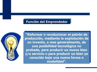 “ Reformar o revolucionar el patrón de producción, mediante la explotación de un invento, o mas generalmente, de una posibilidad tecnológica no probada, para producir un nuevo bien y/o servicio o para producir un bien ya conocido bajo una nueva forma o modalidad”. Función del Emprendedor 