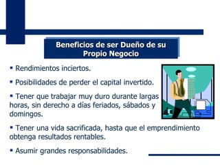 Rendimientos inciertos. Posibilidades de perder el capital invertido. Tener que trabajar muy duro durante largas horas, sin derecho a días feriados, sábados y domingos.  Tener una vida sacrificada, hasta que el emprendimiento obtenga resultados rentables. Asumir grandes responsabilidades. Beneficios de ser Dueño de su Propio Negocio 
