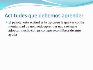 Actitudes que debemos aprender
 El pasota: esta actitud es la tipica en la que vas con la
  mentalidad de no puedo aprender nada se suele
  adoptar mucho con psicologos o con libros de auto
  ayuda
 