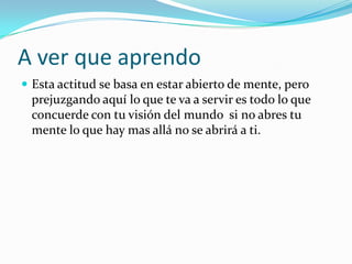 A ver que aprendo
 Esta actitud se basa en estar abierto de mente, pero
 prejuzgando aquí lo que te va a servir es todo lo que
 concuerde con tu visión del mundo si no abres tu
 mente lo que hay mas allá no se abrirá a ti.
 