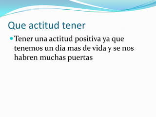 Que actitud tener
 Tener una actitud positiva ya que
 tenemos un dia mas de vida y se nos
 habren muchas puertas
 