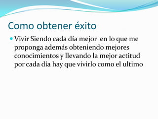 Como obtener éxito
 Vivir Siendo cada día mejor en lo que me
 proponga además obteniendo mejores
 conocimientos y llevando la mejor actitud
 por cada día hay que vivirlo como el ultimo
 