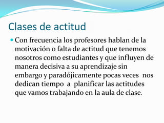 Clases de actitud
 Con frecuencia los profesores hablan de la
 motivación o falta de actitud que tenemos
 nosotros como estudiantes y que influyen de
 manera decisiva a su aprendizaje sin
 embargo y paradójicamente pocas veces nos
 dedican tiempo a planificar las actitudes
 que vamos trabajando en la aula de clase.
 