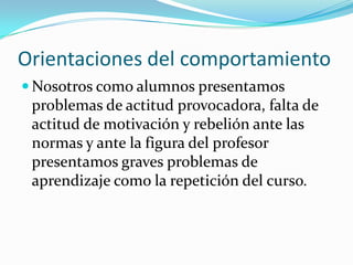 Orientaciones del comportamiento
 Nosotros como alumnos presentamos
 problemas de actitud provocadora, falta de
 actitud de motivación y rebelión ante las
 normas y ante la figura del profesor
 presentamos graves problemas de
 aprendizaje como la repetición del curso.
 