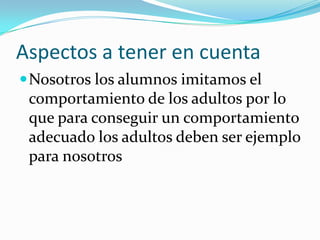 Aspectos a tener en cuenta
 Nosotros los alumnos imitamos el
 comportamiento de los adultos por lo
 que para conseguir un comportamiento
 adecuado los adultos deben ser ejemplo
 para nosotros
 