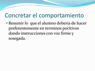 Concretar el comportamiento
 Resumir lo que el alumno deberia de hacer
 preferentemente en terminos pocitivos
 dando instrucciones con voz firme y
 sosegada.
 