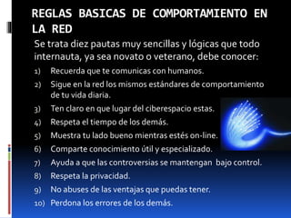 REGLAS BASICAS DE COMPORTAMIENTO EN 
LA RED 
Se trata diez pautas muy sencillas y lógicas que todo 
internauta, ya sea novato o veterano, debe conocer: 
1) Recuerda que te comunicas con humanos. 
2) Sigue en la red los mismos estándares de comportamiento 
de tu vida diaria. 
3) Ten claro en que lugar del ciberespacio estas. 
4) Respeta el tiempo de los demás. 
5) Muestra tu lado bueno mientras estés on-line. 
6) Comparte conocimiento útil y especializado. 
7) Ayuda a que las controversias se mantengan bajo control. 
8) Respeta la privacidad. 
9) No abuses de las ventajas que puedas tener. 
10) Perdona los errores de los demás. 
 