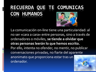 RECUERDA QUE TE COMUNICAS 
CON HUMANOS 
La comunicación on-line tiene una particularidad: al 
no ser «cara a cara» entre personas, sino a través de 
ordenadores o móviles, se tiende a olvidar que 
otras personas leerán lo que hemos escrito. 
Por ello, intenta no ofender, no mentir, no publicar 
conversaciones privadas, no fiarte del aparente 
anonimato que proporciona estar tras un 
ordenador. 
 