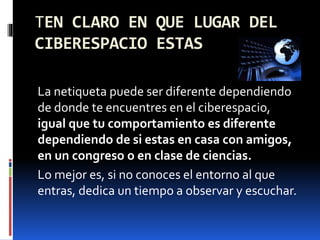 TEN CLARO EN QUE LUGAR DEL 
CIBERESPACIO ESTAS 
La netiqueta puede ser diferente dependiendo 
de donde te encuentres en el ciberespacio, 
igual que tu comportamiento es diferente 
dependiendo de si estas en casa con amigos, 
en un congreso o en clase de ciencias. 
Lo mejor es, si no conoces el entorno al que 
entras, dedica un tiempo a observar y escuchar. 
 