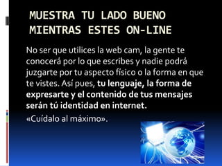 MUESTRA TU LADO BUENO 
MIENTRAS ESTES ON-LINE 
No ser que utilices la web cam, la gente te 
conocerá por lo que escribes y nadie podrá 
juzgarte por tu aspecto físico o la forma en que 
te vistes. Así pues, tu lenguaje, la forma de 
expresarte y el contenido de tus mensajes 
serán tú identidad en internet. 
«Cuídalo al máximo». 
 