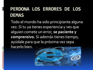 PERDONA LOS ERRORES DE LOS 
DEMAS 
Todo el mundo ha sido principiante alguna 
vez. Si tu ya tienes experiencia y ves que 
alguien comete un error, se paciente y 
comprensivo. Si además tienes tiempo, 
ayúdale para que la próxima vez sepa 
hacerlo bien. 
 