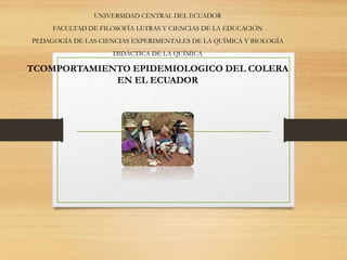 UNIVERSIDAD CENTRAL DEL ECUADOR
FACULTAD DE FILOSOFÍA LETRAS Y CIENCIAS DE LA EDUCACIÓN
PEDAGOGÍA DE LAS CIENCIAS EXPERIMENTALES DE LA QUÍMICA Y BIOLOGÍA
DIDÁCTICA DE LA QUÍMICA
TCOMPORTAMIENTO EPIDEMIOLOGICO DEL COLERA
EN EL ECUADOR
 