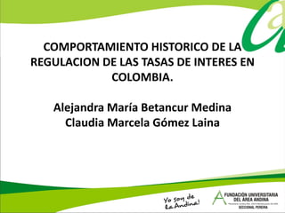 COMPORTAMIENTO HISTORICO DE LA
REGULACION DE LAS TASAS DE INTERES EN
COLOMBIA.
Alejandra María Betancur Medina
Claudia Marcela Gómez Laina
 