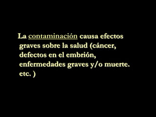 La contaminación causa efectos
graves sobre la salud (cáncer,
defectos en el embrión,
enfermedades graves y/o muerte.
etc. )
 