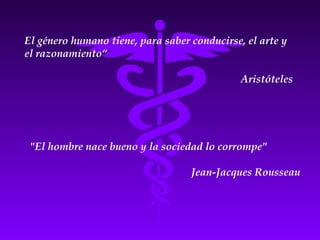 El género humano tiene, para saber conducirse, el arte y
el razonamiento“
Aristóteles
"El hombre nace bueno y la sociedad lo corrompe"
Jean-Jacques Rousseau
 