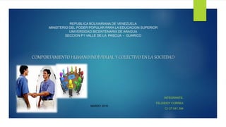 REPUBLICA BOLIVARIANA DE VENEZUELA
MINISTERIO DEL PODER POPULAR PARA LA EDUCACION SUPERIOR
UNIVERSIDAD BICENTENARIA DE ARAGUA
SECCION P1 VALLE DE LA PASCUA - GUARICO
COMPORTAMIENTO HUMANO INDIVIDUAL Y COLECTIVO EN LA SOCIEDAD
INTEGRANTE:
FELIXEIDY CORREA
C.I 27.541.394
MARZO 2018
 