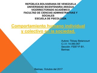 REPÚBLICA BOLIVARIANA DE VENEZUELA
UNIVERSIDAD BICENTENARIA ARAGUA
VICERRECTORADO ACADÉMICO
FACULTAD DE CIENCIAS ADMINISTRATIVAS Y
SOCIALES
ESCUELA DE PSICOLOGÍA
Autora: Tibisay Betancourt
C.I.V- 14.060.957
Sección: FEB71F-B1.
Barinas
Barinas, Octubre del 2017
Comportamiento humano individual
y colectivo en la sociedad.
 