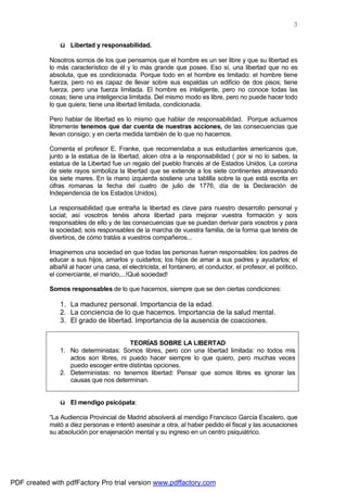 3

                ü Libertad y responsabilidad.

            Nosotros somos de los que pensamos que el hombre es un ser libre y que su libertad es
            lo más característico de él y lo más grande que posee. Eso sí, una libertad que no es
            absoluta, que es condicionada. Porque todo en el hombre es limitado: el hombre tiene
            fuerza, pero no es capaz de llevar sobre sus espaldas un edificio de dos pisos; tiene
            fuerza, pero una fuerza limitada. El hombre es inteligente, pero no conoce todas las
            cosas; tiene una inteligencia limitada. Del mismo modo es libre, pero no puede hacer todo
            lo que quiera; tiene una libertad limitada, condicionada.

            Pero hablar de libertad es lo mismo que hablar de responsabilidad. Porque actuamos
            libremente tenemos que dar cuenta de nuestras acciones, de las consecuencias que
            llevan consigo; y en cierta medida también de lo que no hacemos.

            Comenta el profesor E. Franke, que recomendaba a sus estudiantes americanos que,
            junto a la estatua de la libertad, alcen otra a la responsabilidad ( por si no lo sabes, la
            estatua de la Libertad fue un regalo del pueblo francés al de Estados Unidos. La corona
            de siete rayos simboliza la libertad que se extiende a los siete continentes atravesando
            los siete mares. En la mano izquierda sostiene una tablilla sobre la que está escrita en
            cifras romanas la fecha del cuatro de julio de 1776, día de la Declaración de
            Independencia de los Estados Unidos).

            La responsabilidad que entraña la libertad es clave para nuestro desarrollo personal y
            social; así vosotros tenéis ahora libertad para mejorar vuestra formación y sois
            responsables de ello y de las consecuencias que se puedan derivar para vosotros y para
            la sociedad; sois responsables de la marcha de vuestra familia, de la forma que tenéis de
            divertiros, de cómo tratáis a vuestros compañeros...

            Imaginemos una sociedad en que todas las personas fueran responsables: los padres de
            educar a sus hijos, amarlos y cuidarlos; los hijos de amar a sus padres y ayudarlos; el
            albañil al hacer una casa, el electricista, el fontanero, el conductor, el profesor, el político,
            el comerciante, el marido,...!Qué sociedad!

            Somos responsables de lo que hacemos, siempre que se den ciertas condiciones:

                1. La madurez personal. Importancia de la edad.
                2. La conciencia de lo que hacemos. Importancia de la salud mental.
                3. El grado de libertad. Importancia de la ausencia de coacciones.


                                        TEORÍAS SOBRE LA LIBERTAD
                1. No deterministas: Somos libres, pero con una libertad limitada: no todos mis
                   actos son libres, ni puedo hacer siempre lo que quiero, pero muchas veces
                   puedo escoger entre distintas opciones.
                2. Deterministas: no tenemos libertad: Pensar que somos libres es ignorar las
                   causas que nos determinan.


                ü El mendigo psicópata:

            “La Audiencia Provincial de Madrid absolverá al mendigo Francisco García Escalero, que
            mató a diez personas e intentó asesinar a otra, al haber pedido el fiscal y las acusaciones
            su absolución por enajenación mental y su ingreso en un centro psiquiátrico.




PDF created with pdfFactory Pro trial version www.pdffactory.com
 
