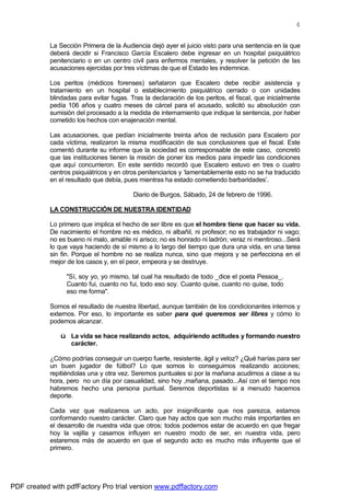 4


            La Sección Primera de la Audiencia dejó ayer el juicio visto para una sentencia en la que
            deberá decidir si Francisco García Escalero debe ingresar en un hospital psiquiátrico
            penitenciario o en un centro civil para enfermos mentales, y resolver la petición de las
            acusaciones ejercidas por tres víctimas de que el Estado les indemnice.

            Los peritos (médicos forenses) señalaron que Escalero debe recibir asistencia y
            tratamiento en un hospital o establecimiento psiquiátrico cerrado o con unidades
            blindadas para evitar fugas. Tras la declaración de los peritos, el fiscal, que inicialmente
            pedía 106 años y cuatro meses de cárcel para el acusado, solicitó su absolución con
            sumisión del procesado a la medida de internamiento que indique la sentencia, por haber
            cometido los hechos con enajenación mental.

            Las acusaciones, que pedían inicialmente treinta años de reclusión para Escalero por
            cada víctima, realizaron la misma modificación de sus conclusiones que el fiscal. Este
            comentó durante su informe que la sociedad es corresponsable de este caso, concretó
            que las instituciones tienen la misión de poner los medios para impedir las condiciones
            que aquí concurrieron. En este sentido recordó que Escalero estuvo en tres o cuatro
            centros psiquiátricos y en otros penitenciarios y ‘lamentablemente esto no se ha traducido
            en el resultado que debía, pues mientras ha estado cometiendo barbaridades’.

                                          Diario de Burgos, Sábado, 24 de febrero de 1996.

            LA CONSTRUCCIÓN DE NUESTRA IDENTIDAD

            Lo primero que implica el hecho de ser libre es que el hombre tiene que hacer su vida.
            De nacimiento el hombre no es médico, ni albañil, ni profesor; no es trabajador ni vago;
            no es bueno ni malo, amable ni arisco; no es honrado ni ladrón; veraz ni mentiroso...Será
            lo que vaya haciendo de sí mismo a lo largo del tiempo que dura una vida, en una tarea
            sin fin. Porque el hombre no se realiza nunca, sino que mejora y se perfecciona en el
            mejor de los casos y, en el peor, empeora y se destruye.

                  "Sí, soy yo, yo mismo, tal cual ha resultado de todo _dice el poeta Pessoa_.
                  Cuanto fui, cuanto no fui, todo eso soy. Cuanto quise, cuanto no quise, todo
                  eso me forma".

            Somos el resultado de nuestra libertad, aunque también de los condicionantes internos y
            externos. Por eso, lo importante es saber para qué queremos ser libres y cómo lo
            podemos alcanzar.

               ü La vida se hace realizando actos, adquiriendo actitudes y formando nuestro
                 carácter.

            ¿Cómo podrías conseguir un cuerpo fuerte, resistente, ágil y veloz? ¿Qué harías para ser
            un buen jugador de fútbol? Lo que somos lo conseguimos realizando acciones;
            repitiéndolas una y otra vez. Seremos puntuales si por la mañana acudimos a clase a su
            hora, pero no un día por casualidad, sino hoy ,mañana, pasado...Así con el tiempo nos
            habremos hecho una persona puntual. Seremos deportistas si a menudo hacemos
            deporte.

            Cada vez que realizamos un acto, por insignificante que nos parezca, estamos
            conformando nuestro carácter. Claro que hay actos que son mucho más importantes en
            el desarrollo de nuestra vida que otros; todos podemos estar de acuerdo en que fregar
            hoy la vajilla y casarnos influyen en nuestro modo de ser, en nuestra vida, pero
            estaremos más de acuerdo en que el segundo acto es mucho más influyente que el
            primero.




PDF created with pdfFactory Pro trial version www.pdffactory.com
 