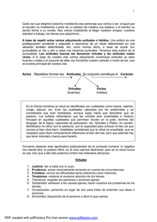 5



            Cada vez que elegimos estamos modelando ese personaje que vamos a ser, al igual que
            el escultor va modelando a partir de un pedazo de madera una estatua, o el escritor va
            dando forma a su novela. Nos vamos modelando al elegir nuestros amigos, nuestros
            estudios o trabajo, los bienes que adquirimos...

            A base de repetir actos vamos adquiriendo actitudes o hábitos. Una actitud es una
            predisposición constante y adquirida a reaccionar de un modo determinado en una
            situación también determinada. Así, como hemos dicho, a base de acudir con
            puntualidad un día y otro a clase nos hacemos puntuales. Tenemos esta actitud de la
            puntualidad. Las actitudes buenas las llamamos virtudes y las actitudes malas
            vicios. A lo largo de nuestra vida vamos adquiriendo numerosas actitudes ya sean
            buenas o malas y el conjunto de ellas van formando nuestro carácter o modo de ser, que
            es la tarea principal de nuestra vida.


            Actos Repetidos forman las Actitudes Su conjunto constituye el Carácter



                                                  Virtudes                Vicios
                                                 (buenas)                 (malas)



               En la Grecia homérica la virtud se identificaba con cualidades como fuerza, valentía,
               coraje, astucia, etc. Eran las cualidades valoradas por los aristócratas y se
               consideraba que eran heredadas, aunque luego había que demostrar que se
               poseían. Los sofistas defendieron que las virtudes eran enseñables e hicieron
               hincapié en aquellas cualidades que permitían triunfar en la polis: dominio del
               lenguaje, de la lógica, capacidad de persuasión, etc. Sócrates y Platón, en cambio,
               identificaron la virtud con la sabiduría, con la capacidad para conocer el bien (el que
               conoce el bien obra bien). Aristóteles considerará que la virtud es enseñable, que es
               necesario para obrar correctamente diferenciar el bien del mal, pero que además hay
               que tener voluntad y fuerza para hacerlo.


            Conviene observar esta significativa particularidad de la conducta humana: lo negativo
            nos resulta fácil, lo positivo difícil; en el vicio caemos fácilmente, pero en la virtud nunca
            se cae, sino que a ella sólo podemos arribar tras reiterados esfuerzos.

                                                        Virtudes

               1. Justicia: dar a cada uno lo suyo.
               2. Prudencia: actuar racionalmente teniendo en cuenta las circunstancias.
               3. Fortaleza: vencer las dificultades tanto exteriores como interiores.
               4. Templanza: moderar el excesivo atractivo de los bienes.
               5. Tolerancia: respetar las opiniones y acciones ajenas.
               6. Solidaridad: adhesión a las causas ajenas; hacer nuestros los problemas de los
                  demás.
               7. Comprensión: ponernos en lugar de otro para tratar de entender sus ideas o
                  acciones.
               8. Sinceridad: disposición de la persona a decir lo que piensa.




PDF created with pdfFactory Pro trial version www.pdffactory.com
 