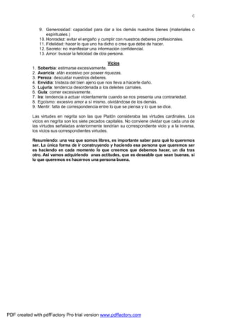 6


                 9. Generosidad: capacidad para dar a los demás nuestros bienes (materiales o
                     espirituales.)
                 10. Honradez: evitar el engaño y cumplir con nuestros deberes profesionales.
                 11. Fidelidad: hacer lo que uno ha dicho o cree que debe de hacer.
                 12. Secreto: no manifestar una información confidencial.
                 13. Amor: buscar la felicidad de otra persona.

                                                       Vicios
            1.   Soberbia: estimarse excesivamente.
            2.   Avaricia: afán excesivo por poseer riquezas.
            3.   Pereza: descuidar nuestros deberes.
            4.   Envidia: tristeza del bien ajeno que nos lleva a hacerle daño.
            5.   Lujuria: tendencia desordenada a los deleites carnales.
            6.   Gula: comer excesivamente.
            7.   Ira: tendencia a actuar violentamente cuando se nos presenta una contrariedad.
            8.   Egoísmo: excesivo amor a sí mismo, olvidándose de los demás.
            9.   Mentir: falta de correspondencia entre lo que se piensa y lo que se dice.

            Las virtudes en negrita son las que Platón consideraba las virtudes cardinales. Los
            vicios en negrita son los siete pecados capitales. No conviene olvidar que cada una de
            las virtudes señaladas anteriormente tendrían su correspondiente vicio y a la inversa,
            los vicios sus correspondientes virtudes.

            Resumiendo: una vez que somos libres, es importante saber para qué lo queremos
            ser. La única forma de ir construyendo y haciendo esa persona que queremos ser
            es haciendo en cada momento lo que creemos que debemos hacer, un día tras
            otro. Así vamos adquiriendo unas actitudes, que es deseable que sean buenas, si
            lo que queremos es hacernos una persona buena.




PDF created with pdfFactory Pro trial version www.pdffactory.com
 