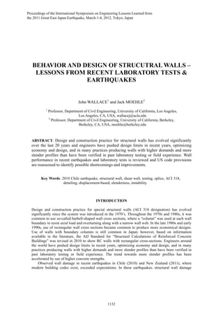BEHAVIOR AND DESIGN OF STRUCUTRAL WALLS –
LESSONS FROM RECENT LABORATORY TESTS &
EARTHQUAKES
John WALLACE1
and Jack MOEHLE2
1
Professor, Department of Civil Engineering, University of California, Los Angeles,
Los Angeles, CA, USA, wallacej@ucla.edu
2
Professor, Department of Civil Engineering, University of California, Berkeley,
Berkeley, CA, USA, moehle@berkeley.edu
ABSTRACT: Design and construction practice for structural walls has evolved significantly
over the last 20 years and engineers have pushed design limits in recent years, optimizing
economy and design, and in many practices producing walls with higher demands and more
slender profiles than have been verified in past laboratory testing or field experience. Wall
performance in recent earthquakes and laboratory tests is reviewed and US code provisions
are reassessed to identify possible shortcomings and improvements.
Key Words: 2010 Chile earthquake, structural wall, shear wall, testing, splice, ACI 318,
detailing, displacement-based, slenderness, instability
INTRODUCTION
Design and construction practice for special structural walls (ACI 318 designation) has evolved
significantly since the system was introduced in the 1970’s. Throughout the 1970s and 1980s, it was
common to use so-called barbell-shaped wall cross sections, where a “column” was used at each wall
boundary to resist axial load and overturning along with a narrow wall web. In the late 1980s and early
1990s, use of rectangular wall cross sections became common to produce more economical designs.
Use of walls with boundary columns is still common in Japan; however, based on information
available in the literature, the AIJ Standard for “Structural Calculations of Reinforced Concrete
Buildings” was revised in 2010 to show RC walls with rectangular cross-sections. Engineers around
the world have pushed design limits in recent years, optimizing economy and design, and in many
practices producing walls with higher demands and more slender profiles than have been verified in
past laboratory testing or field experience. The trend towards more slender profiles has been
accelerated by use of higher concrete strengths.
Observed wall damage in recent earthquakes in Chile (2010) and New Zealand (2011), where
modern building codes exist, exceeded expectations. In these earthquakes, structural wall damage
Proceedings of the International Symposium on Engineering Lessons Learned from
the 2011 Great East Japan Earthquake, March 1-4, 2012, Tokyo, Japan
1132
 