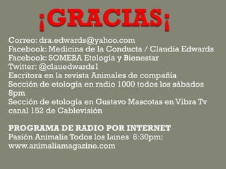 Correo: dra.edwards@yahoo.com
Facebook: Medicina de la Conducta / Claudia Edwards
Facebook: SOMEBA Etología y Bienestar
Twitter: @clauedwards1
Escritora en la revista Animales de compañía
Sección de etología en radio 1000 todos los sábados
8pm
Sección de etología en Gustavo Mascotas en Vibra Tv
canal 152 de Cablevisión
PROGRAMA DE RADIO POR INTERNET
Pasión Animalia Todos los Lunes 6:30pm:
www.animaliamagazine.com
 
