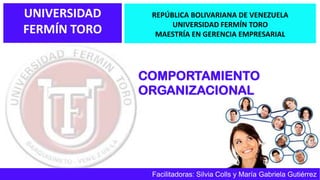 UNIVERSIDAD
FERMÍN TORO
COMPORTAMIENTO
ORGANIZACIONAL
REPÚBLICA BOLIVARIANA DE VENEZUELA
UNIVERSIDAD FERMÍN TORO
MAESTRÍA EN GERENCIA EMPRESARIAL
Facilitadoras: Silvia Colls y María Gabriela Gutiérrez
 