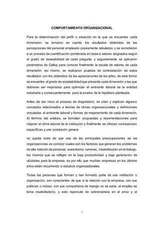 I
COMPORTAMIENTO ORGANIZACIONAL
Para la determinación del perfil o situación en la que se encuentra cada
dimensión, se tomaron en cuenta los resultados obtenidos de las
percepciones del personal empleado previamente tabulados y se sometieron
a un proceso de cuantificación ponderada en base a valores asignados según
el grado de deseabilidad de cada pregunta y seguidamente se aplicaron
parámetros de Gallup para conocer finalmente la escala de valores de cada
dimensión; así mismo, se realizaron pruebas de contrastación de estos
resultados con los obtenidos de las apreciaciones de los jefes, de esta forma
se encuentra el grado de aceptabilidad que presenta cada dimensión y las que
debieran ser mejorados para optimizar el ambiente laboral de la entidad
estudiada y consecuentemente para la prueba de la hipótesis planteada.
Antes de dar inicio al proceso de diagnóstico, se citan y explican algunos
conceptos relacionados a teorías de climas organizacionales y definiciones
vinculadas al ambiente laboral y formas de mejoramiento de cada dimensión.
Al término del análisis, se formulan propuestas y recomendaciones para
mejorar el clima laboral de la institución y finalmente se ofrecen conclusiones
específicas y una conclusión genera
no queda duda de que una de las principales preocupaciones ae ias
organizaciones es conocer cuales son los factores que generan los problemas
de alta rotación de personal, ausentismo, rumores, insatisfacción en el trabajo,
los mismos que se reflejan en la baja productividad y baja generación de
utüdades para la empresa, es por ello que muchas empresas en los últimos
años están recurriendo a estudios organizadonales.
Todas las personas que forman y han formado parte de una institución u
organización, son conscientes de que si la relación con la empresa, con sus
políticas o incluso con sus compañeros de trabajo no es sana, el empleo se
loma insatisfactorio, y esto repercute de sobremanera en el amor y el
 